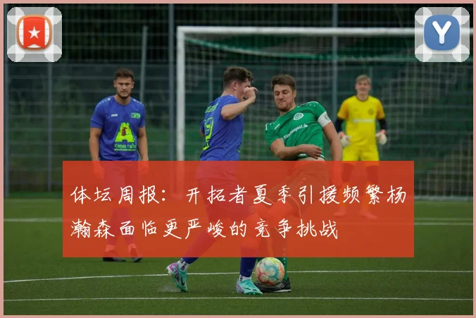 体坛周报：开拓者夏季引援频繁杨瀚森面临更严峻的竞争挑战