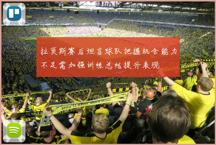 拉莫斯赛后坦言球队把握机会能力不足需加强训练总结提升表现