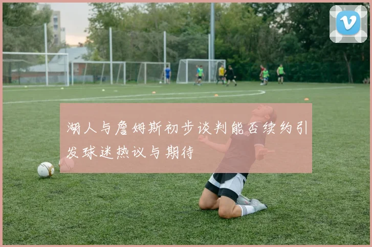 湖人与詹姆斯初步谈判能否续约引发球迷热议与期待