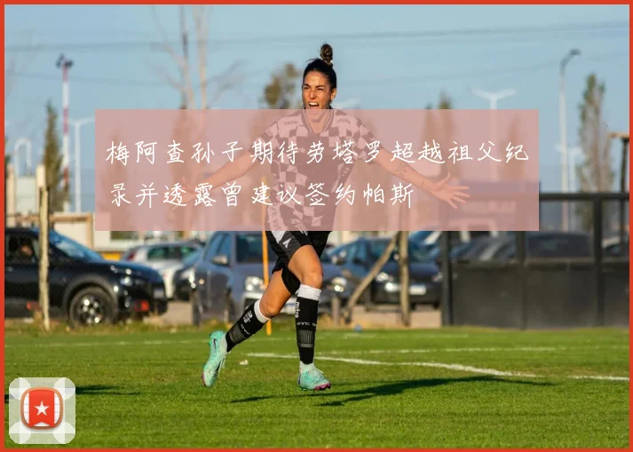 梅阿查孙子期待劳塔罗超越祖父纪录并透露曾建议签约帕斯