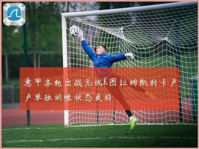 意甲本轮出战无忧K图拉姆凯利卡卢卢单独训练状态良好