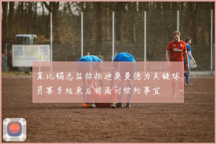 莱比锡总监称扬迪奥曼德为关键球员赛季结束后将商讨续约事宜