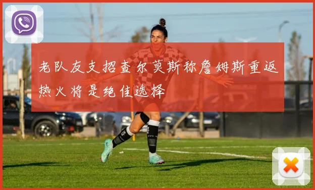老队友支招查尔莫斯称詹姆斯重返热火将是绝佳选择