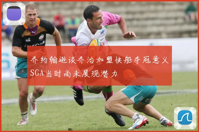 乔约翰逊谈乔治加盟快船夺冠意义SGA当时尚未展现潜力