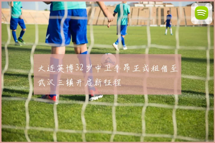 大连英博32岁中卫李昂正式租借至武汉三镇开启新征程