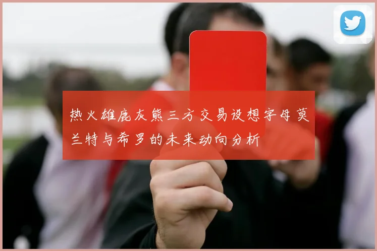 热火雄鹿灰熊三方交易设想字母莫兰特与希罗的未来动向分析