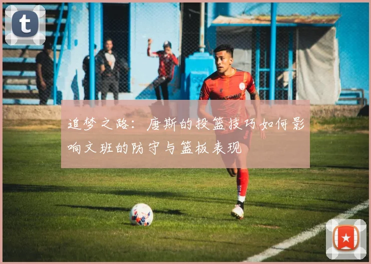 追梦之路：唐斯的投篮技巧如何影响文班的防守与篮板表现