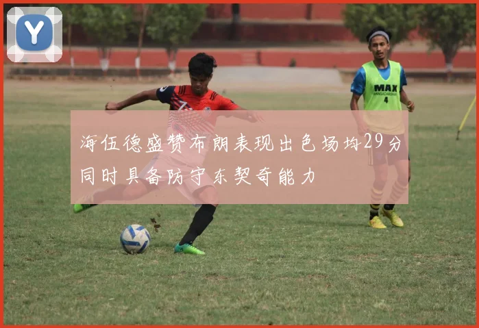 海伍德盛赞布朗表现出色场均29分同时具备防守东契奇能力