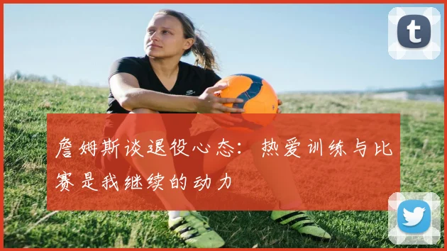 詹姆斯谈退役心态：热爱训练与比赛是我继续的动力