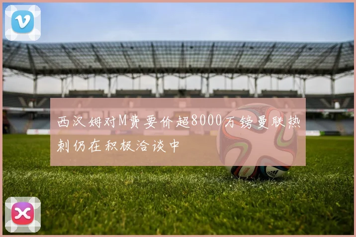 西汉姆对M费要价超8000万镑曼联热刺仍在积极洽谈中