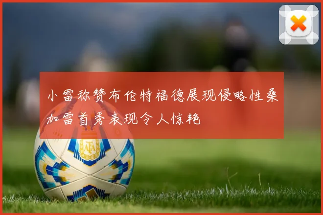 小雷称赞布伦特福德展现侵略性桑加雷首秀表现令人惊艳
