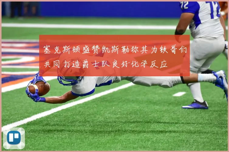 塞克斯顿盛赞凯斯勒称其为铁哥们共同打造爵士队良好化学反应