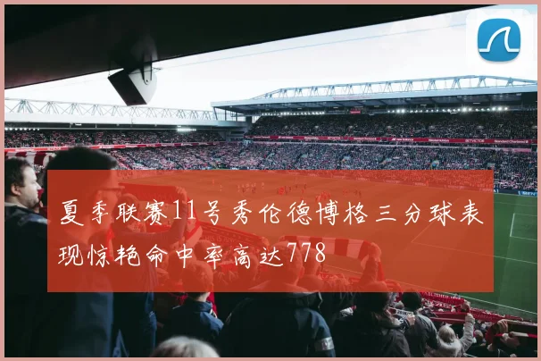 夏季联赛11号秀伦德博格三分球表现惊艳命中率高达778