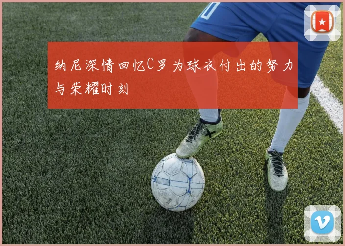 纳尼深情回忆C罗为球衣付出的努力与荣耀时刻