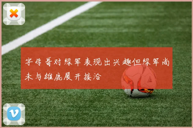 字母哥对绿军表现出兴趣但绿军尚未与雄鹿展开接洽