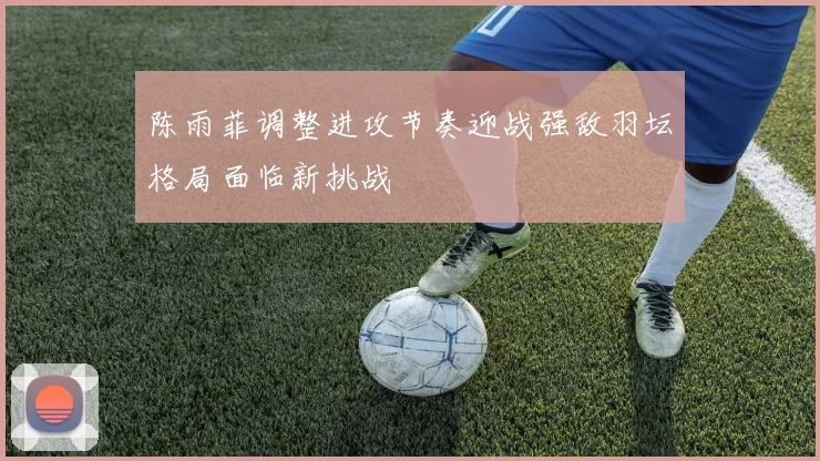 陈雨菲调整进攻节奏迎战强敌羽坛格局面临新挑战