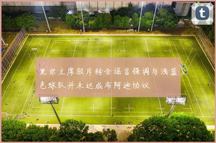 里尔主席驳斥转会谣言强调与浅蓝色球队并未达成布阿迪协议